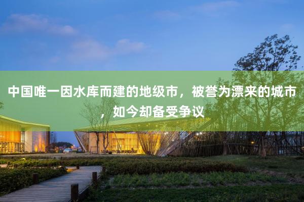 中国唯一因水库而建的地级市，被誉为漂来的城市，如今却备受争议
