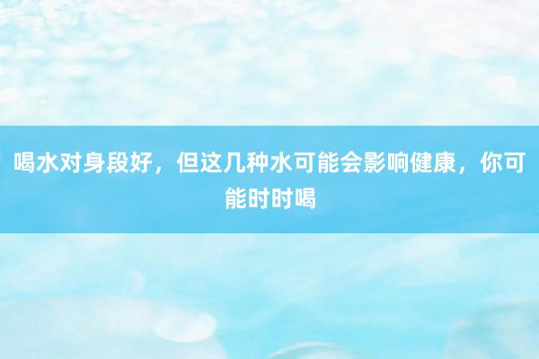 喝水对身段好，但这几种水可能会影响健康，你可能时时喝