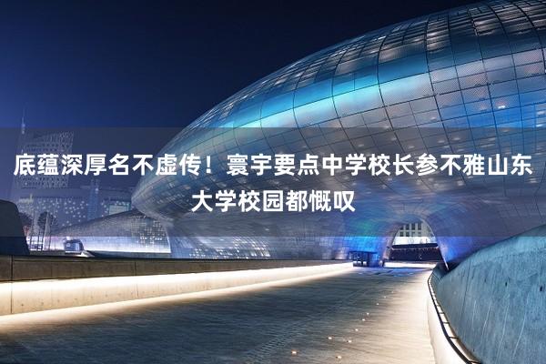 底蕴深厚名不虚传！寰宇要点中学校长参不雅山东大学校园都慨叹