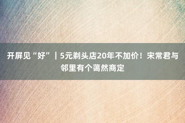 开屏见“好”｜5元剃头店20年不加价！宋常君与邻里有个蔼然商定