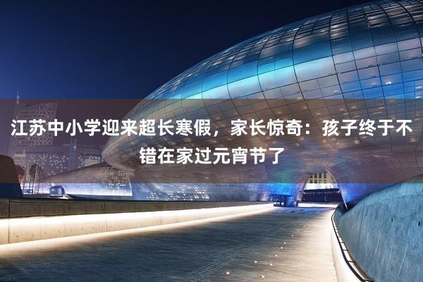 江苏中小学迎来超长寒假，家长惊奇：孩子终于不错在家过元宵节了