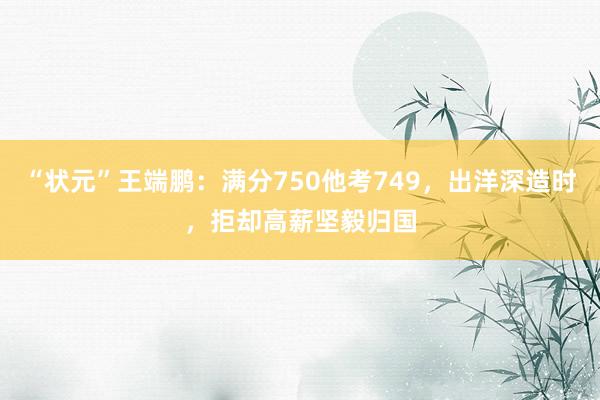 “状元”王端鹏：满分750他考749，出洋深造时，拒却高薪坚毅归国