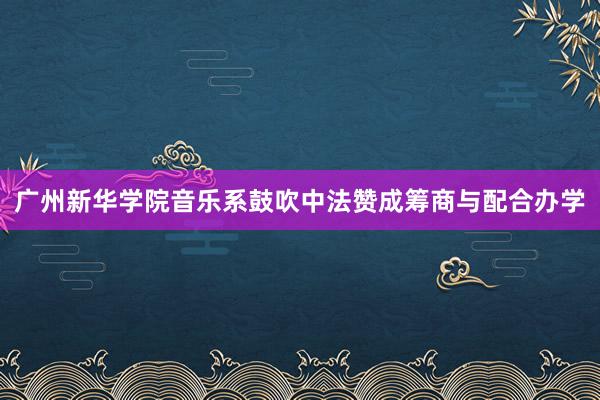 广州新华学院音乐系鼓吹中法赞成筹商与配合办学