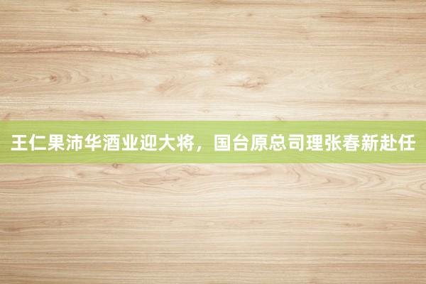 王仁果沛华酒业迎大将，国台原总司理张春新赴任
