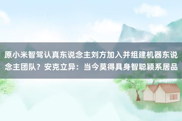 原小米智驾认真东说念主刘方加入并组建机器东说念主团队？安克立异：当今莫得具身智聪颖系居品