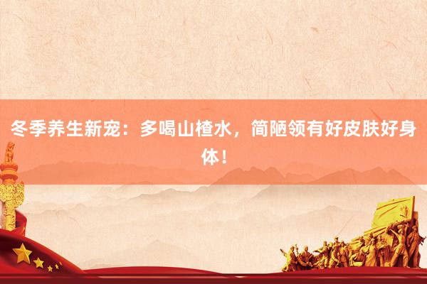 冬季养生新宠：多喝山楂水，简陋领有好皮肤好身体！