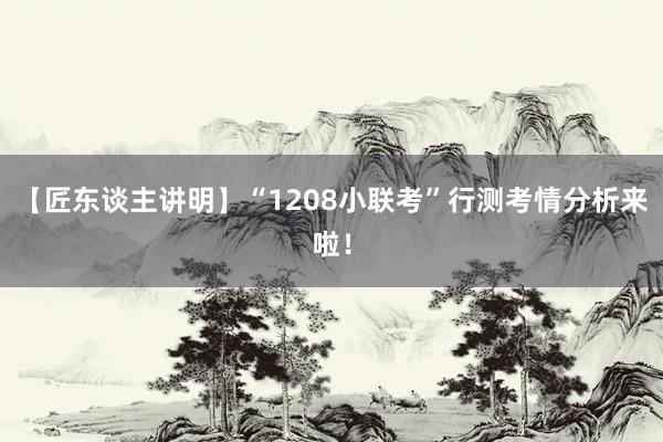 【匠东谈主讲明】“1208小联考”行测考情分析来啦！