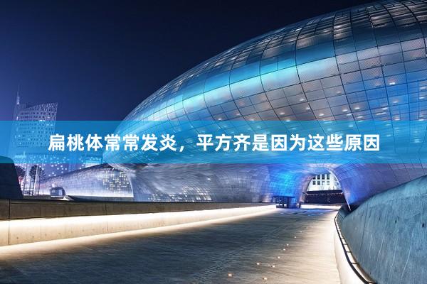 扁桃体常常发炎，平方齐是因为这些原因