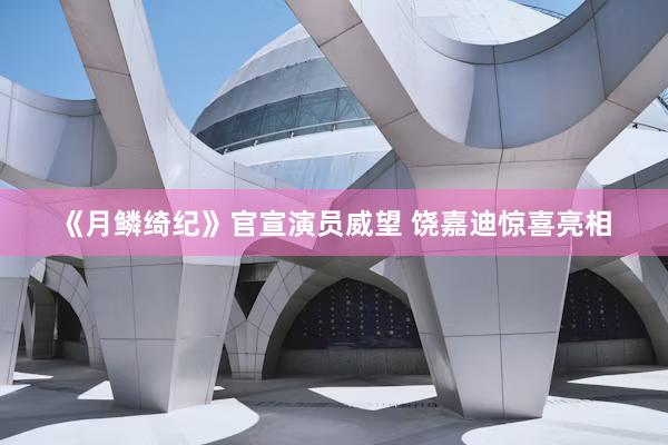 《月鳞绮纪》官宣演员威望 饶嘉迪惊喜亮相