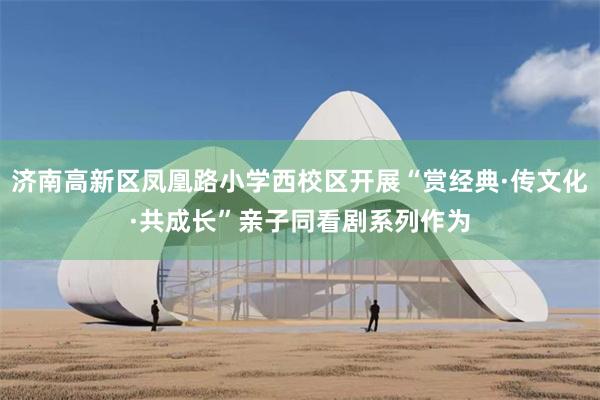 济南高新区凤凰路小学西校区开展“赏经典·传文化·共成长”亲子同看剧系列作为