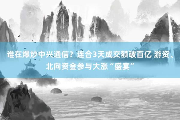 谁在爆炒中兴通信？连合3天成交额破百亿 游资、北向资金参与大涨“盛宴”
